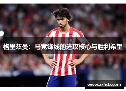 格里兹曼:马竞锋线的进攻核心与胜利希望 格里兹曼:马竞锋线的进攻核心与胜利希望