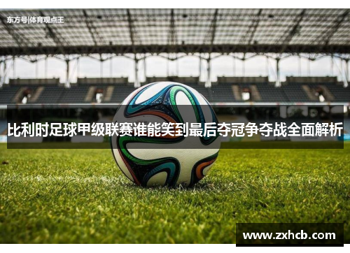 比利时足球甲级联赛谁能笑到最后夺冠争夺战全面解析 比利时足球甲级联赛谁能笑到最后夺冠争夺战全面解析