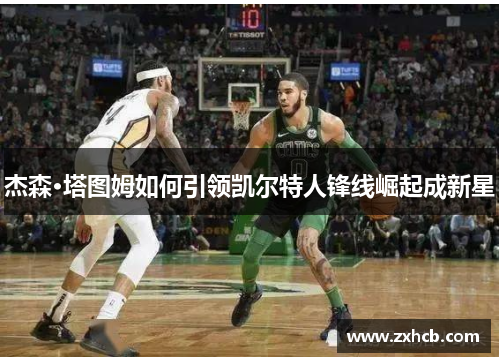 杰森·塔图姆如何引领凯尔特人锋线崛起成新星 杰森·塔图姆如何引领凯尔特人锋线崛起成新星