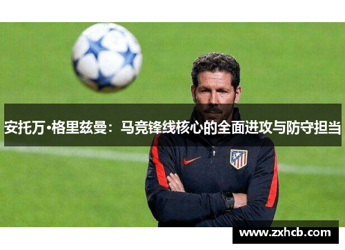安托万·格里兹曼:马竞锋线核心的全面进攻与防守担当 安托万·格里兹曼:马竞锋线核心的全面进攻与防守担当
