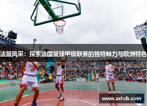 法篮风采:探索法国篮球甲级联赛的独特魅力与欧洲特色 法篮风采:探索法国篮球甲级联赛的独特魅力与欧洲特色