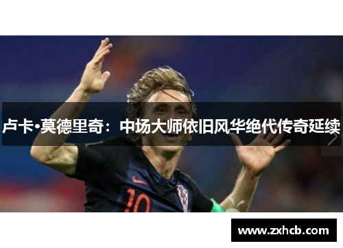 卢卡·莫德里奇:中场大师依旧风华绝代传奇延续 卢卡·莫德里奇:中场大师依旧风华绝代传奇延续