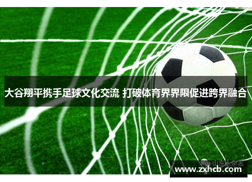 大谷翔平携手足球文化交流 打破体育界界限促进跨界融合 大谷翔平携手足球文化交流 打破体育界界限促进跨界融合